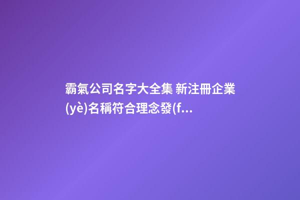 霸氣公司名字大全集 新注冊企業(yè)名稱符合理念發(fā),起名之家